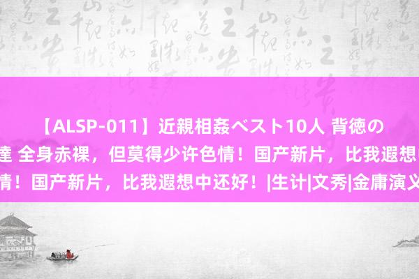 【ALSP-011】近親相姦ベスト10人 背徳の愛に溺れた10人の美母達 全身赤裸，但莫得少许色情！国产新片，比我遐想中还好！|生计|文秀|金庸演义