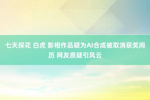 七天探花 白虎 影相作品疑为AI合成被取消获奖阅历 网友质疑引风云