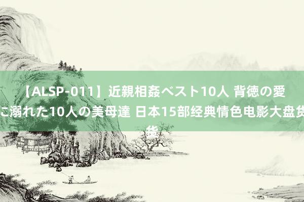 【ALSP-011】近親相姦ベスト10人 背徳の愛に溺れた10人の美母達 日本15部经典情色电影大盘货