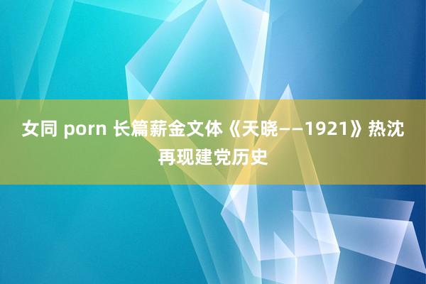 女同 porn 长篇薪金文体《天晓——1921》热沈再现建党历史