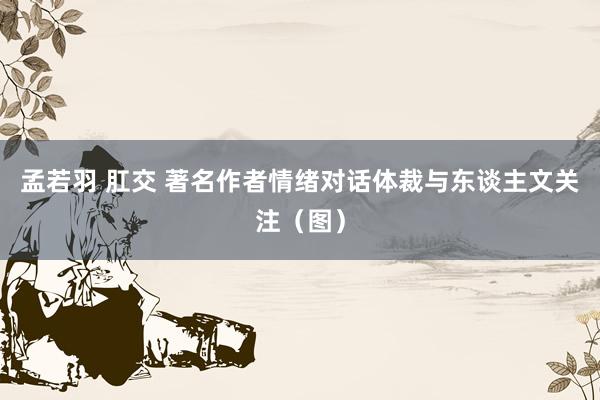 孟若羽 肛交 著名作者情绪对话体裁与东谈主文关注（图）