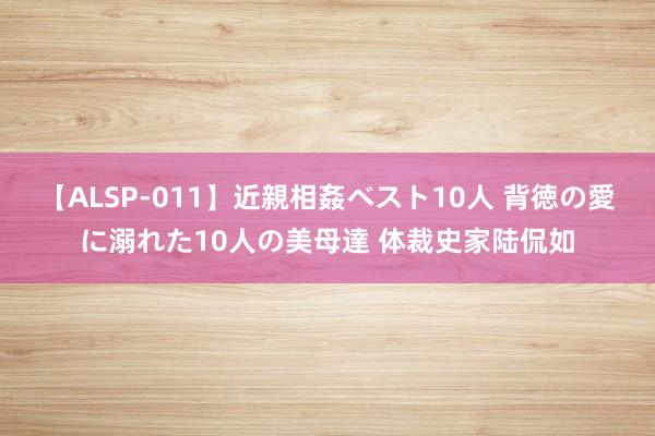 【ALSP-011】近親相姦ベスト10人 背徳の愛に溺れた10人の美母達 体裁史家陆侃如