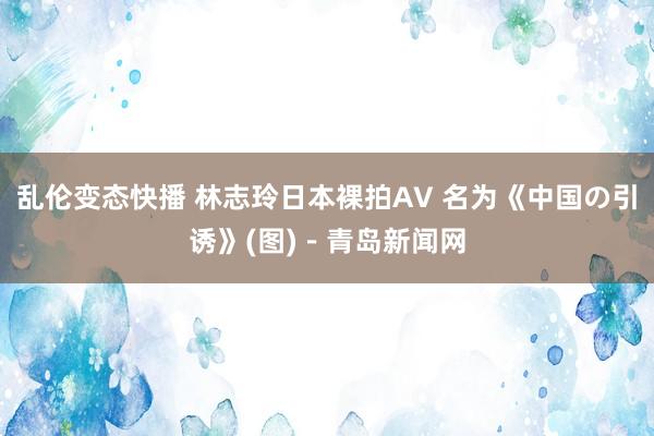 乱伦变态快播 林志玲日本裸拍AV 名为《中国の引诱》(图)－青岛新闻网