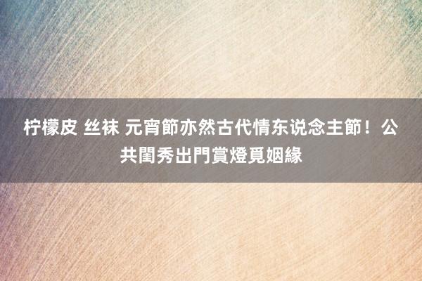 柠檬皮 丝袜 元宵節亦然古代情东说念主節！　公共閨秀出門賞燈覓姻緣