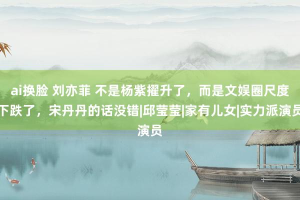 ai换脸 刘亦菲 不是杨紫擢升了，而是文娱圈尺度下跌了，宋丹丹的话没错|邱莹莹|家有儿女|实力派演员