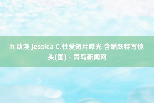 h 动漫 Jessica C.性爱短片曝光 含踊跃特写镜头(图)－青岛新闻网