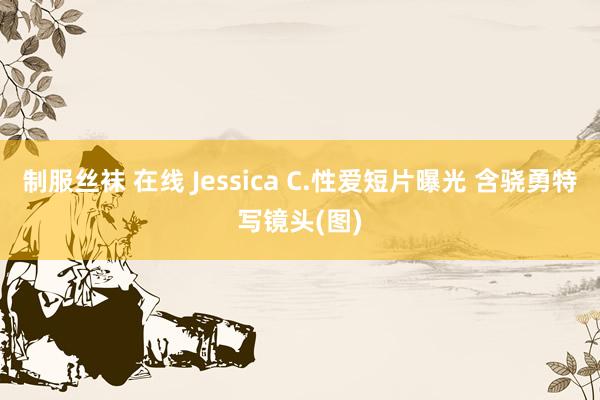 制服丝袜 在线 Jessica C.性爱短片曝光 含骁勇特写镜头(图)