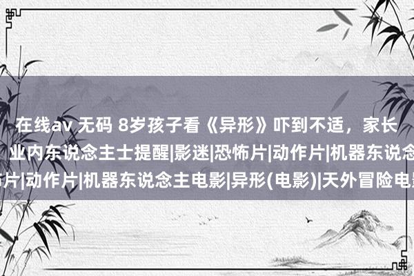 在线av 无码 8岁孩子看《异形》吓到不适，家长条目影院退票并抵偿？业内东说念主士提醒|影迷|恐怖片|动作片|机器东说念主电影|异形(电影)|天外冒险电影