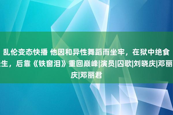 乱伦变态快播 他因和异性舞蹈而坐牢，在狱中绝食轻生，后靠《铁窗泪》重回巅峰|演员|囚歌|刘晓庆|邓丽君