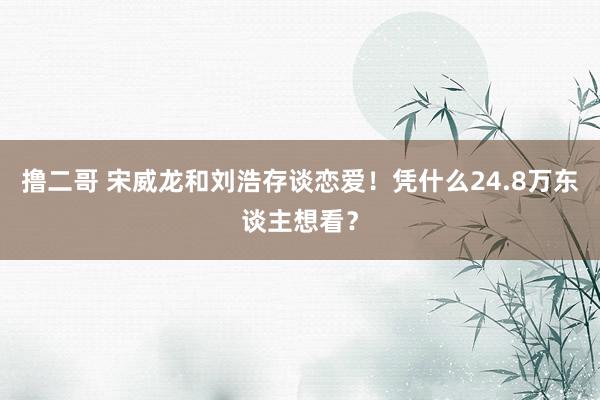 撸二哥 宋威龙和刘浩存谈恋爱！凭什么24.8万东谈主想看？