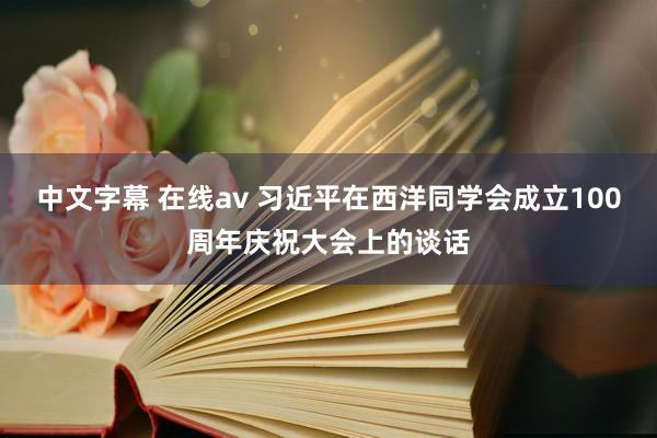 中文字幕 在线av 习近平在西洋同学会成立100周年庆祝大会上的谈话