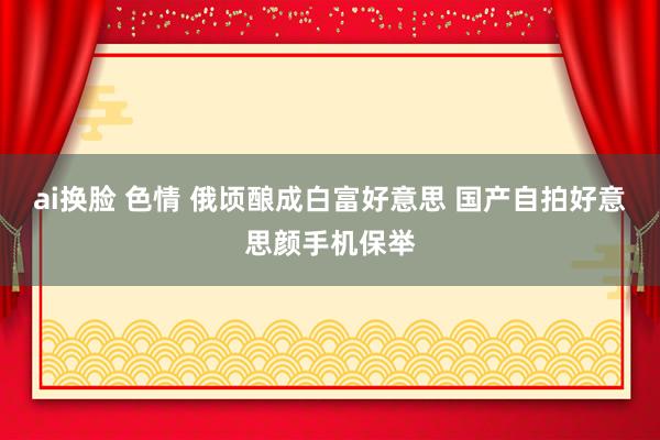 ai换脸 色情 俄顷酿成白富好意思 国产自拍好意思颜手机保举