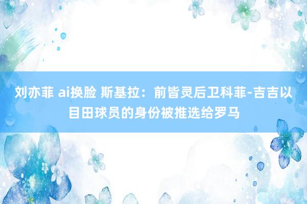 刘亦菲 ai换脸 斯基拉：前皆灵后卫科菲-吉吉以目田球员的身份被推选给罗马