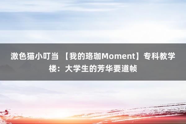 激色猫小叮当 【我的珞珈Moment】专科教学楼：大学生的芳华要道帧