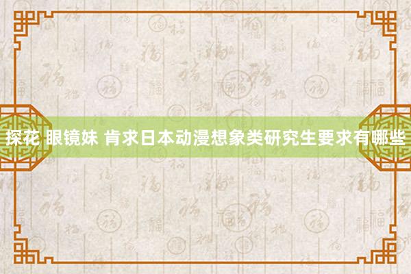 探花 眼镜妹 肯求日本动漫想象类研究生要求有哪些