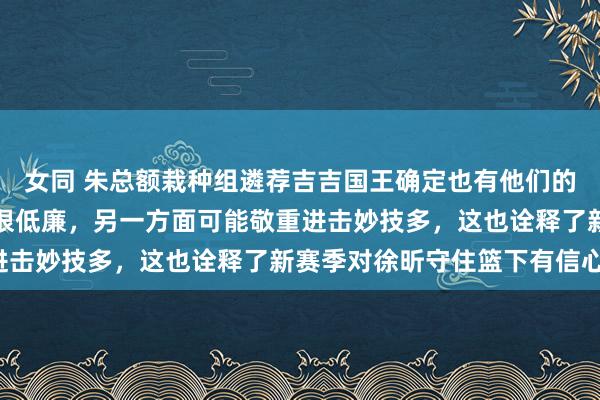 女同 朱总额栽种组遴荐吉吉国王确定也有他们的意念念。一方面钱可能很低廉，另一方面可能敬重进击妙技多，这也诠释了新赛季对徐昕守住篮下有信心。