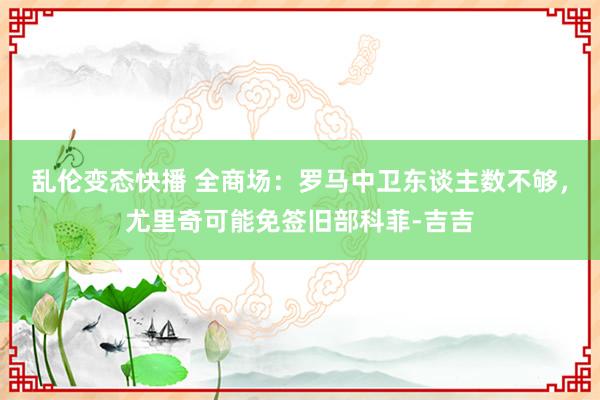 乱伦变态快播 全商场：罗马中卫东谈主数不够，尤里奇可能免签旧部科菲-吉吉