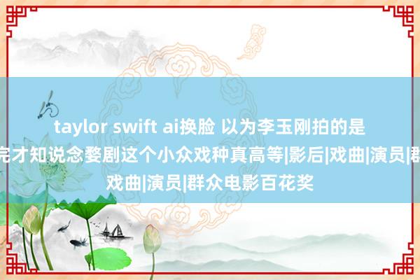 taylor swift ai换脸 以为李玉刚拍的是爱情电影，看完才知说念婺剧这个小众戏种真高等|影后|戏曲|演员|群众电影百花奖