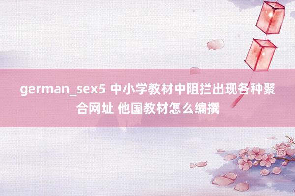 german_sex5 中小学教材中阻拦出现各种聚合网址 他国教材怎么编撰