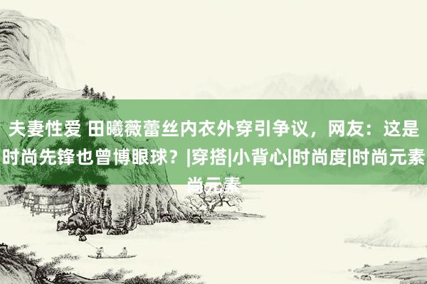 夫妻性爱 田曦薇蕾丝内衣外穿引争议，网友：这是时尚先锋也曾博眼球？|穿搭|小背心|时尚度|时尚元素