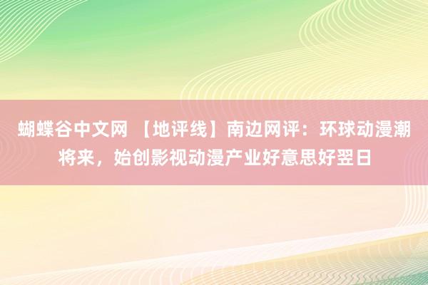 蝴蝶谷中文网 【地评线】南边网评：环球动漫潮将来，始创影视动漫产业好意思好翌日