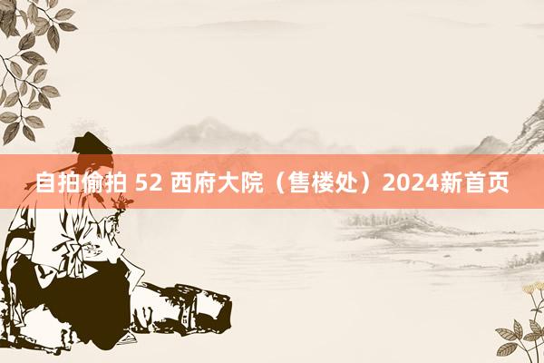 自拍偷拍 52 西府大院（售楼处）2024新首页