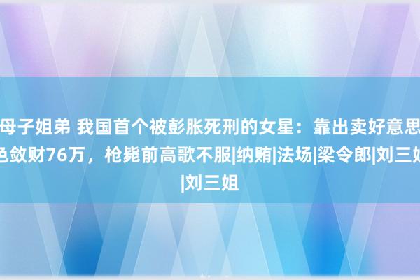 母子姐弟 我国首个被彭胀死刑的女星：靠出卖好意思色敛财76万，枪毙前高歌不服|纳贿|法场|梁令郎|刘三姐