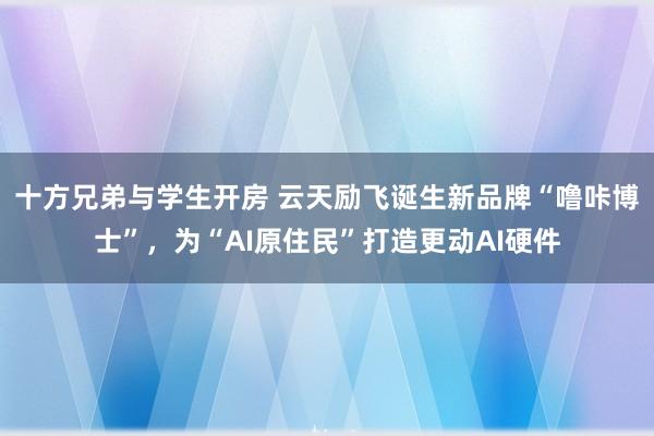 十方兄弟与学生开房 云天励飞诞生新品牌“噜咔博士”，为“AI原住民”打造更动AI硬件