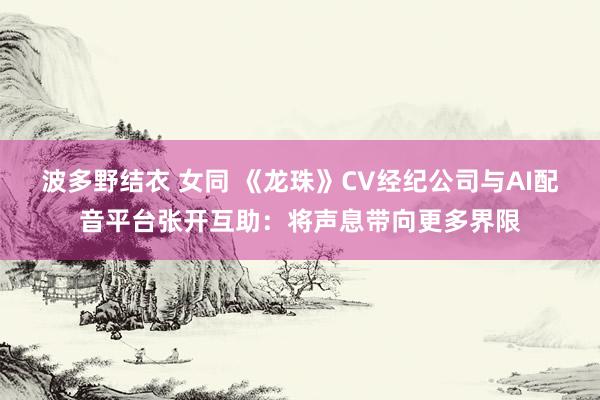 波多野结衣 女同 《龙珠》CV经纪公司与AI配音平台张开互助：将声息带向更多界限