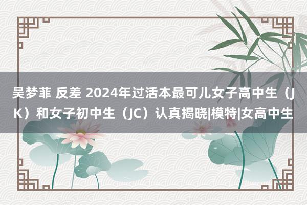 吴梦菲 反差 2024年过活本最可儿女子高中生（JK）和女子初中生（JC）认真揭晓|模特|女高中生