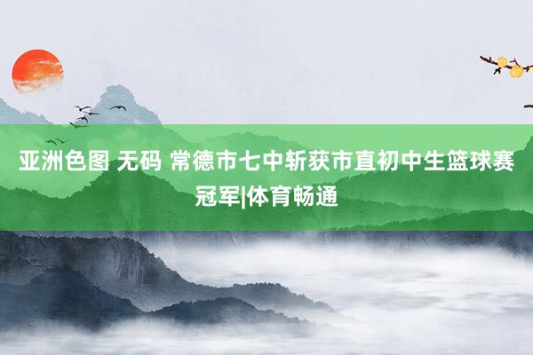 亚洲色图 无码 常德市七中斩获市直初中生篮球赛冠军|体育畅通