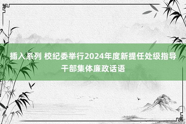 插入系列 校纪委举行2024年度新提任处级指导干部集体廉政话语